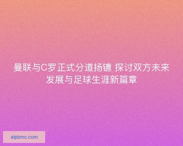 曼联与C罗正式分道扬镳 探讨双方未来发展与足球生涯新篇章