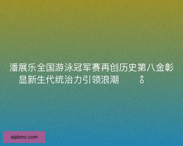潘展乐全国游泳冠军赛再创历史第八金彰显新生代统治力引领浪潮🏊‍♂️🔥