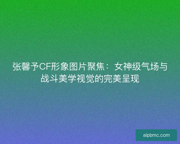 张馨予CF形象图片聚焦：女神级气场与战斗美学视觉的完美呈现