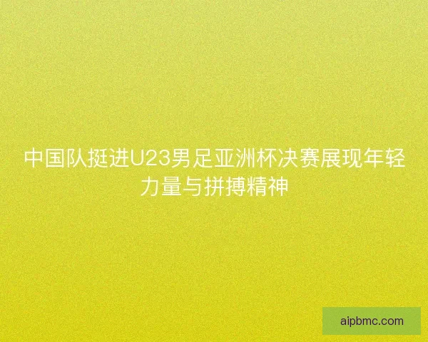 中国队挺进U23男足亚洲杯决赛展现年轻力量与拼搏精神