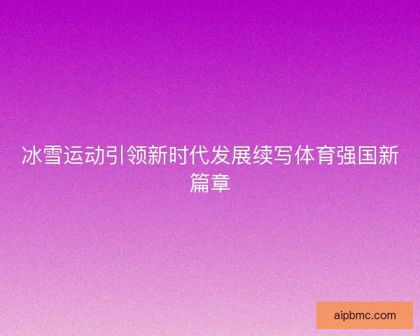 冰雪运动引领新时代发展续写体育强国新篇章