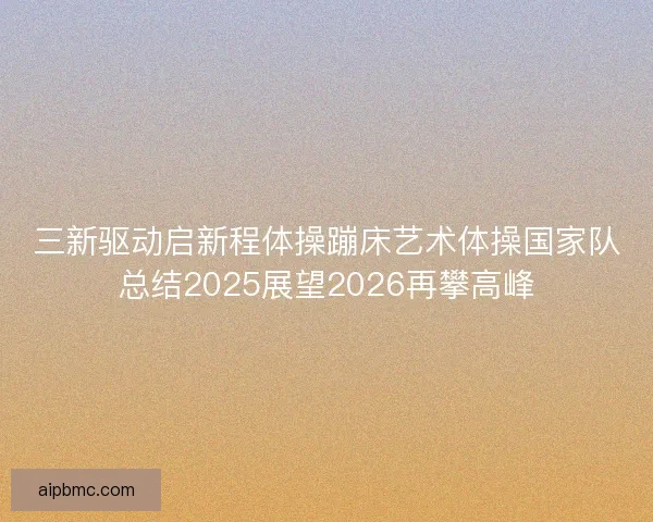 三新驱动启新程体操蹦床艺术体操国家队总结2025展望2026再攀高峰
